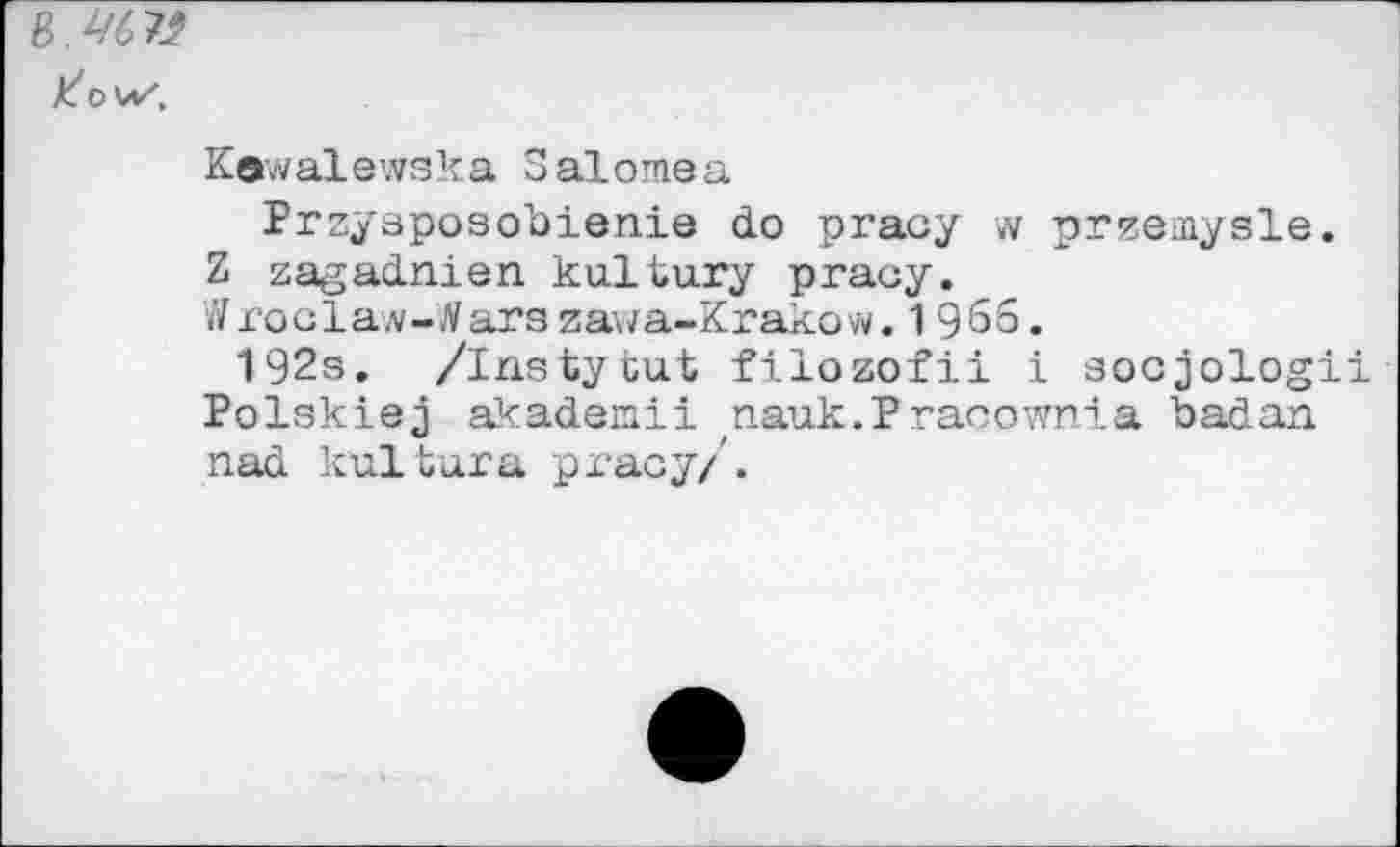 ﻿В. 46 К
Kewalewska S alomea
Przysposobienie do pracy w przemysle. Z zagadnien ku.ltu.ry pracy.
Wroclaw-tfarazawa-Krakow. 1965.
192s. /Instytut filozofii i socjologii Polskiej âkademii nauk.P racownia badan nad kultura pracy/'.